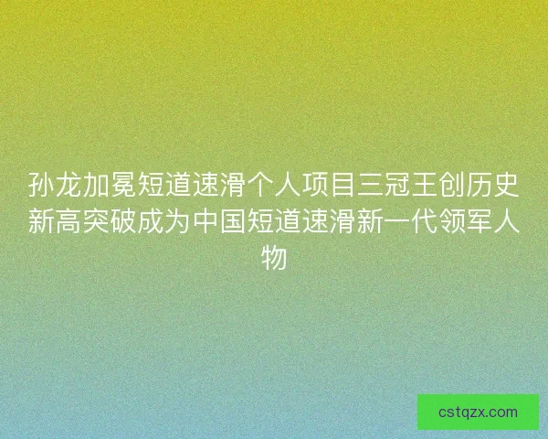 孙龙加冕短道速滑个人项目三冠王创历史新高突破成为中国短道速滑新一代领军人物