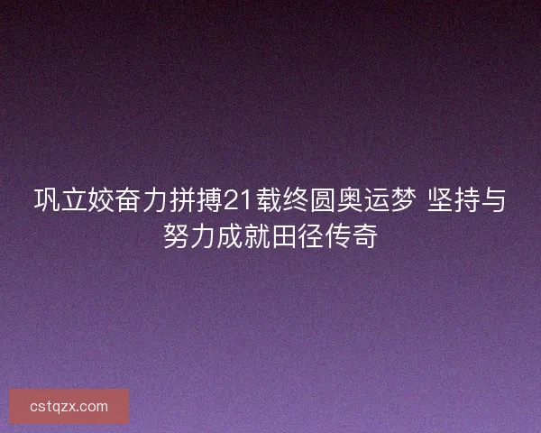 巩立姣奋力拼搏21载终圆奥运梦 坚持与努力成就田径传奇
