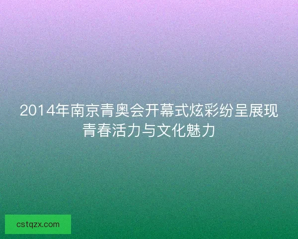 2014年南京青奥会开幕式炫彩纷呈展现青春活力与文化魅力