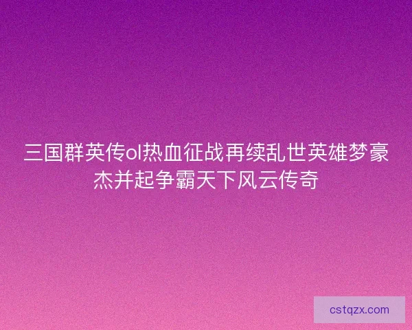 三国群英传ol热血征战再续乱世英雄梦豪杰并起争霸天下风云传奇