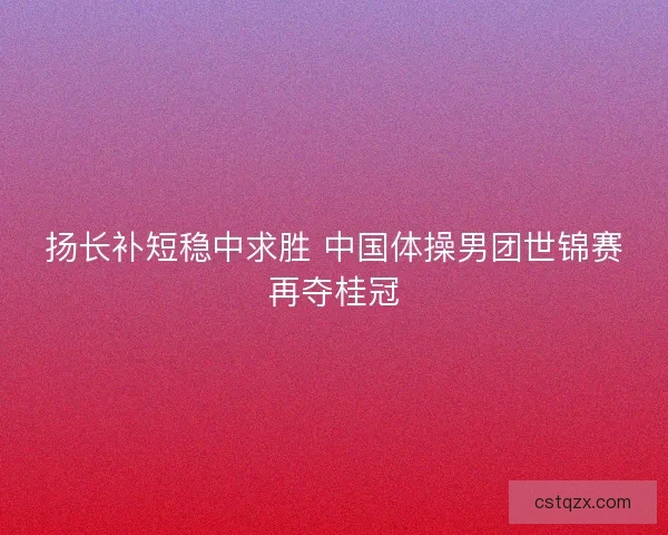 扬长补短稳中求胜 中国体操男团世锦赛再夺桂冠